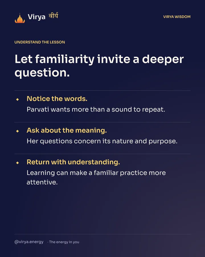 Let familiarity invite a deeper question. Notice the words. Parvati wants more than a sound to repeat. Ask about the meaning. Her questions concern its nature and purpose. Return with understanding. Learning can make a familiar practice more attentive.