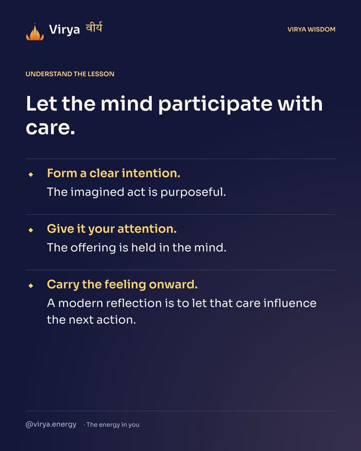 Let the mind participate with care. Form a clear intention. The imagined act is purposeful. Give it your attention. The offering is held in the mind. Carry the feeling onward. A modern reflection is to let that care influence the next action.