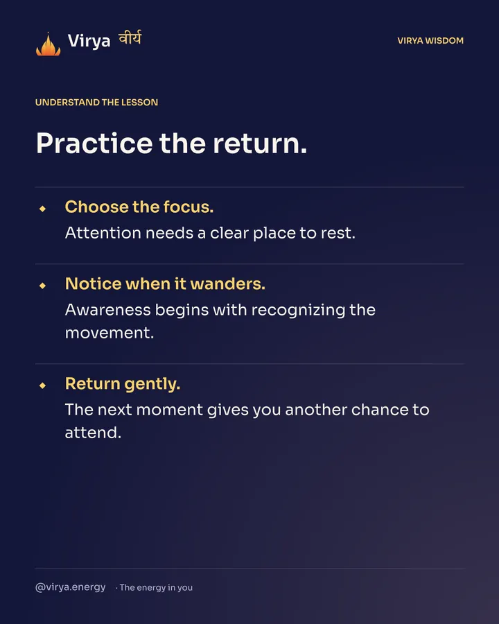 Practice the return. Choose the focus. Attention needs a clear place to rest. Notice when it wanders. Awareness begins with recognizing the movement. Return gently. The next moment gives you another chance to attend.