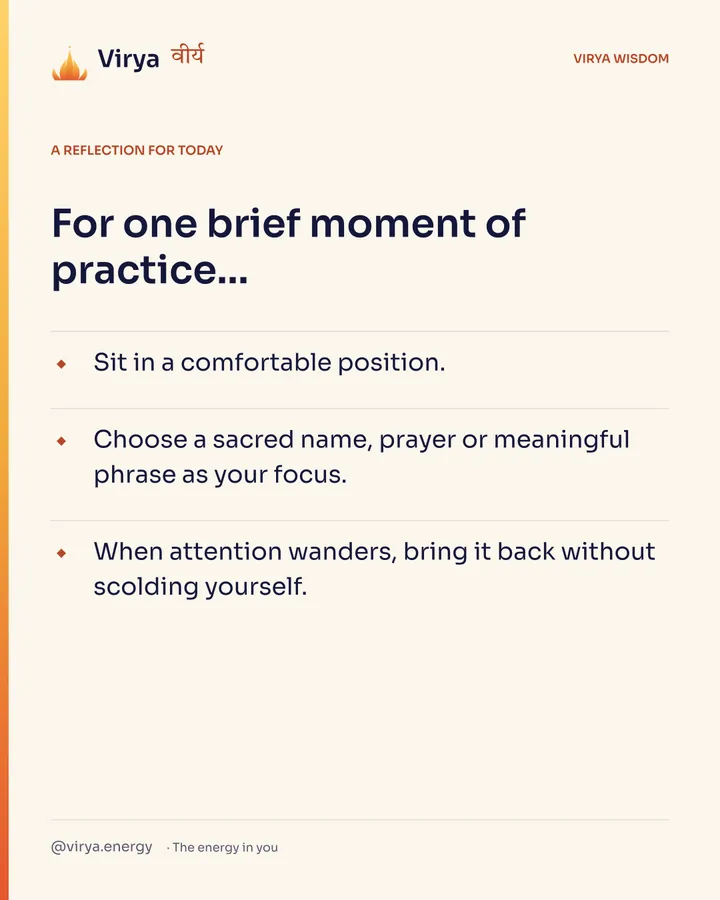 Ivory Virya card, a reflection for today. For one brief moment of practice… Sit in a comfortable position. Choose a sacred name, prayer or meaningful phrase as your focus. When attention wanders, bring it back without scolding yourself.