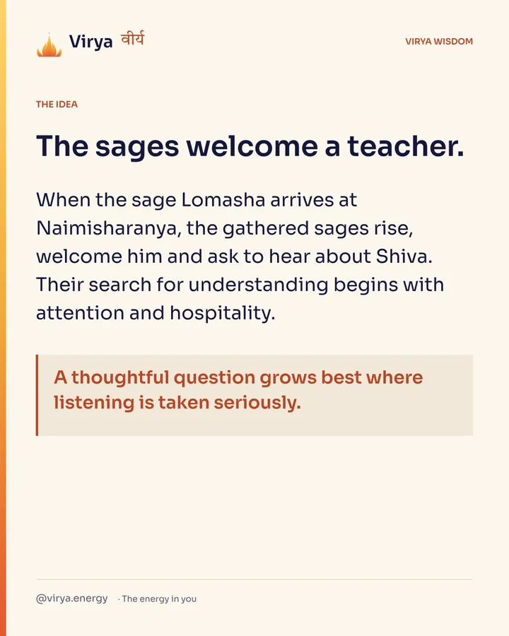 The sages welcome a teacher. When the sage Lomasha arrives at Naimisharanya, the gathered sages rise, welcome him and ask to hear about Shiva. Their search for understanding begins with attention and hospitality. A thoughtful question grows best where listening is taken seriously.