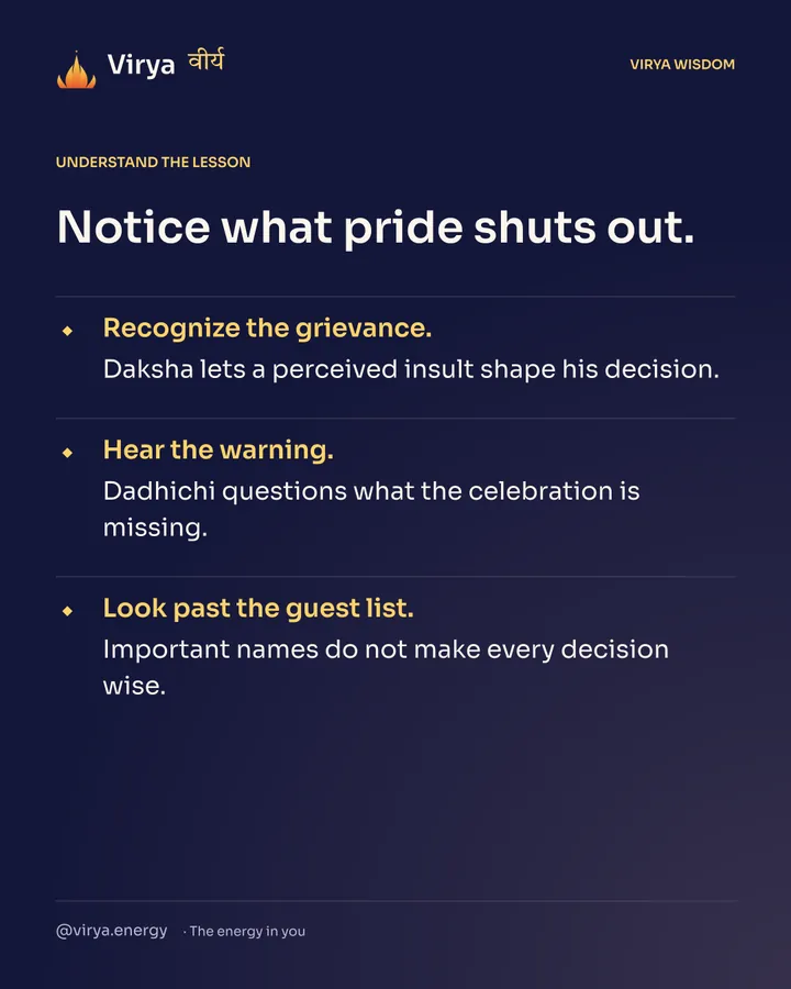 Notice what pride shuts out. Recognize the grievance. Daksha lets a perceived insult shape his decision. Hear the warning. Dadhichi questions what the celebration is missing. Look past the guest list. Important names do not make every decision wise.