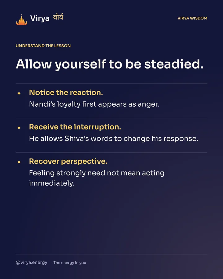 Allow yourself to be steadied. Notice the reaction. Nandi’s loyalty first appears as anger. Receive the interruption. He allows Shiva’s words to change his response. Recover perspective. Feeling strongly need not mean acting immediately.