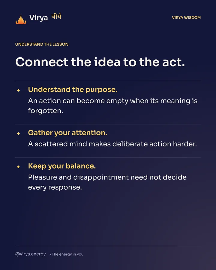 Connect the idea to the act. Understand the purpose. An action can become empty when its meaning is forgotten. Gather your attention. A scattered mind makes deliberate action harder. Keep your balance. Pleasure and disappointment need not decide every response.