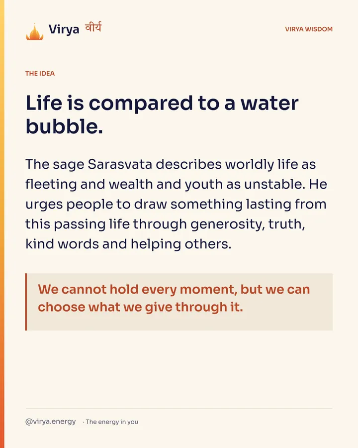 Life is compared to a water bubble. The sage Sarasvata describes worldly life as fleeting and wealth and youth as unstable. He urges people to draw something lasting from this passing life through generosity, truth, kind words and helping others. We cannot hold every moment, but we can choose what we give through it.