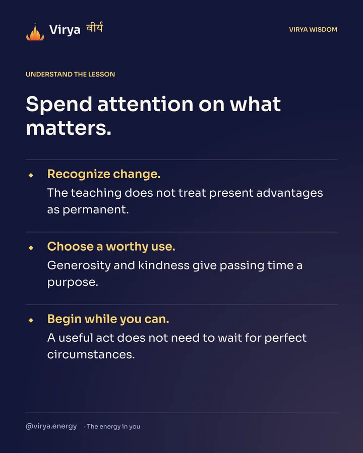 Spend attention on what matters. Recognize change. The teaching does not treat present advantages as permanent. Choose a worthy use. Generosity and kindness give passing time a purpose. Begin while you can. A useful act does not need to wait for perfect circumstances.