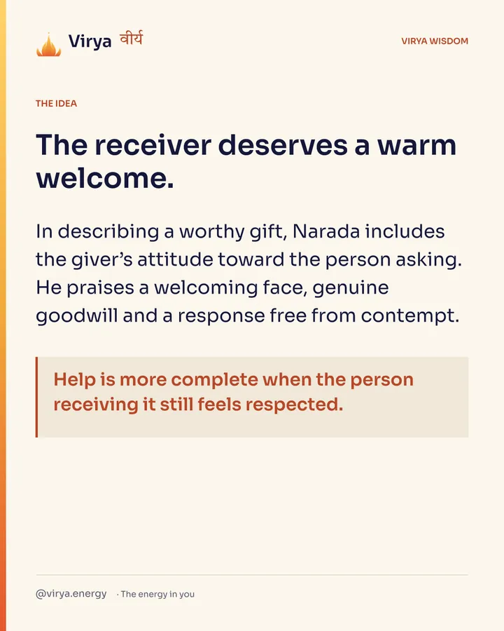 The receiver deserves a warm welcome. In describing a worthy gift, Narada includes the giver’s attitude toward the person asking. He praises a welcoming face, genuine goodwill and a response free from contempt. Help is more complete when the person receiving it still feels respected.
