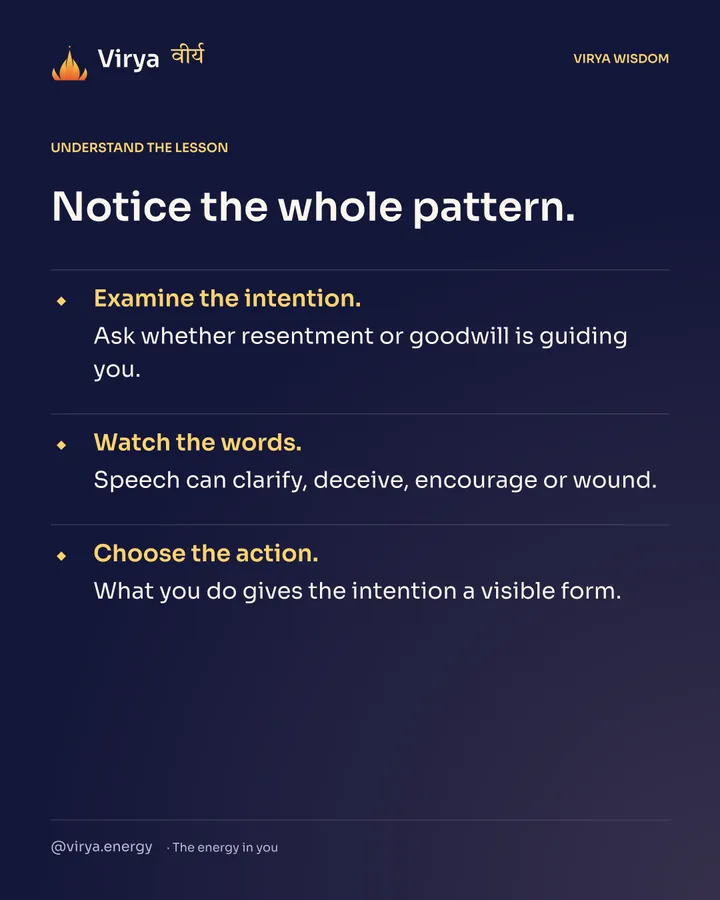 Notice the whole pattern. Examine the intention. Ask whether resentment or goodwill is guiding you. Watch the words. Speech can clarify, deceive, encourage or wound. Choose the action. What you do gives the intention a visible form.
