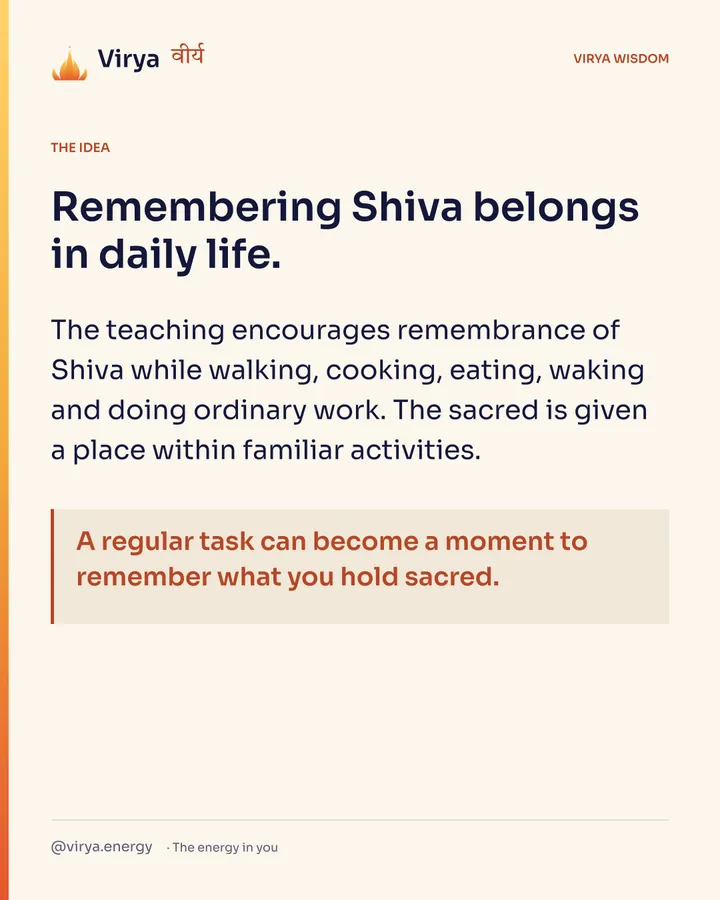 Remembering Shiva belongs in daily life. The teaching encourages remembrance of Shiva while walking, cooking, eating, waking and doing ordinary work. The sacred is given a place within familiar activities. A regular task can become a moment to remember what you hold sacred.