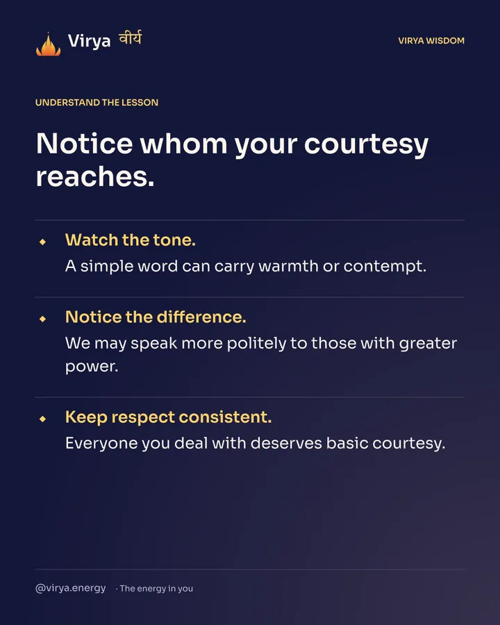 Notice whom your courtesy reaches. Watch the tone. A simple word can carry warmth or contempt. Notice the difference. We may speak more politely to those with greater power. Keep respect consistent. Everyone you deal with deserves basic courtesy.
