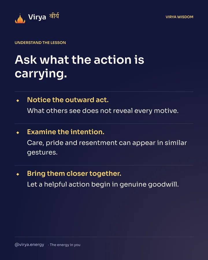 Ask what the action is carrying. Notice the outward act. What others see does not reveal every motive. Examine the intention. Care, pride and resentment can appear in similar gestures. Bring them closer together. Let a helpful action begin in genuine goodwill.