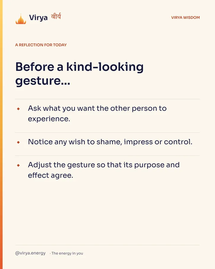 Ivory Virya card, a reflection for today. Before a kind-looking gesture… Ask what you want the other person to experience. Notice any wish to shame, impress or control. Adjust the gesture so that its purpose and effect agree.