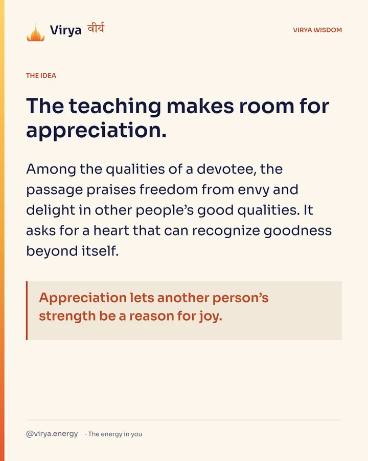 The teaching makes room for appreciation. Among the qualities of a devotee, the passage praises freedom from envy and delight in other people’s good qualities. It asks for a heart that can recognize goodness beyond itself. Appreciation lets another person’s strength be a reason for joy.