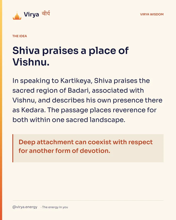 Shiva praises a place of Vishnu. In speaking to Kartikeya, Shiva praises the sacred region of Badari, associated with Vishnu, and describes his own presence there as Kedara. The passage places reverence for both within one sacred landscape. Deep attachment can coexist with respect for another form of devotion.