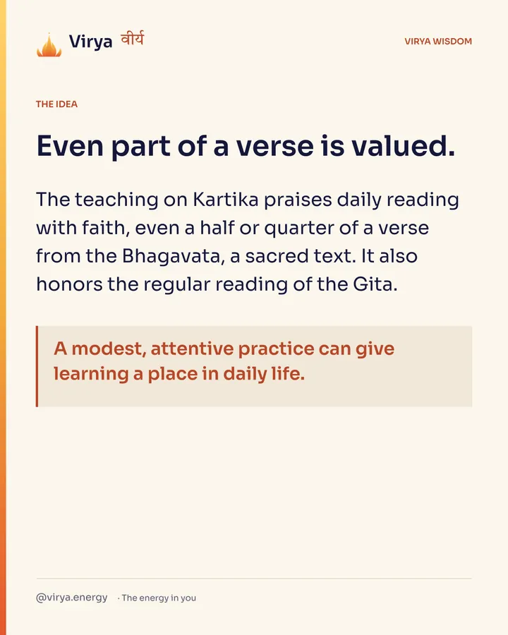 Even part of a verse is valued. The teaching on Kartika praises daily reading with faith, even a half or quarter of a verse from the Bhagavata, a sacred text. It also honors the regular reading of the Gita. A modest, attentive practice can give learning a place in daily life.