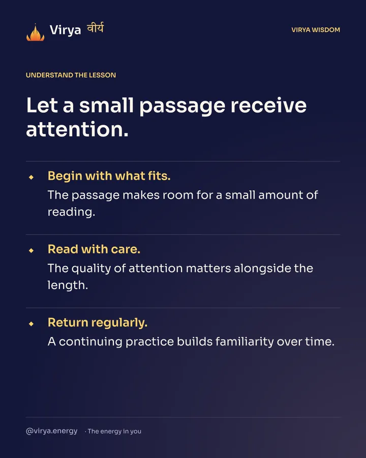 Let a small passage receive attention. Begin with what fits. The passage makes room for a small amount of reading. Read with care. The quality of attention matters alongside the length. Return regularly. A continuing practice builds familiarity over time.