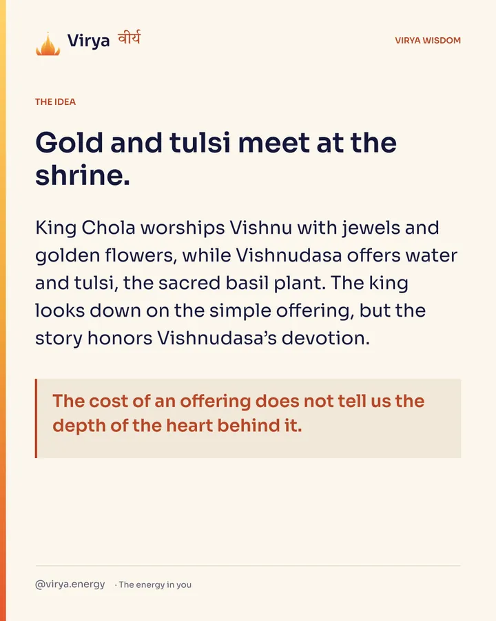 Gold and tulsi meet at the shrine. King Chola worships Vishnu with jewels and golden flowers, while Vishnudasa offers water and tulsi, the sacred basil plant. The king looks down on the simple offering, but the story honors Vishnudasa’s devotion. The cost of an offering does not tell us the depth of the heart behind it.
