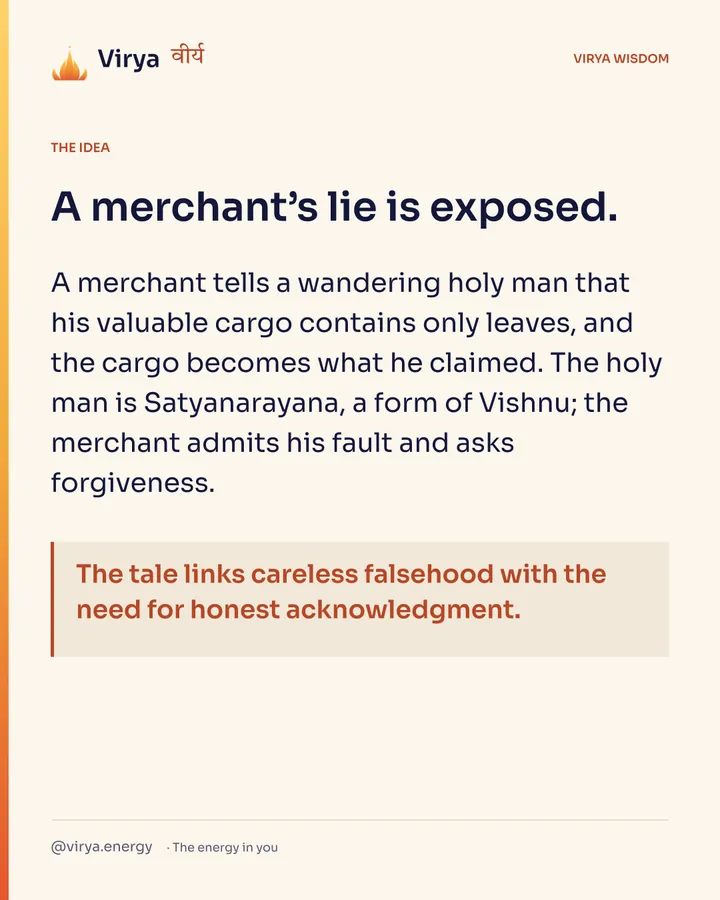 A merchant’s lie is exposed. A merchant tells a wandering holy man that his valuable cargo contains only leaves, and the cargo becomes what he claimed. The holy man is Satyanarayana, a form of Vishnu; the merchant admits his fault and asks forgiveness. The tale links careless falsehood with the need for honest acknowledgment.