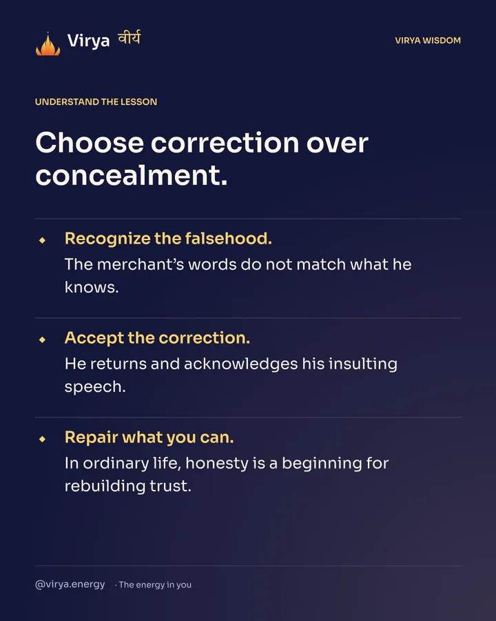 Choose correction over concealment. Recognize the falsehood. The merchant’s words do not match what he knows. Accept the correction. He returns and acknowledges his insulting speech. Repair what you can. In ordinary life, honesty is a beginning for rebuilding trust.