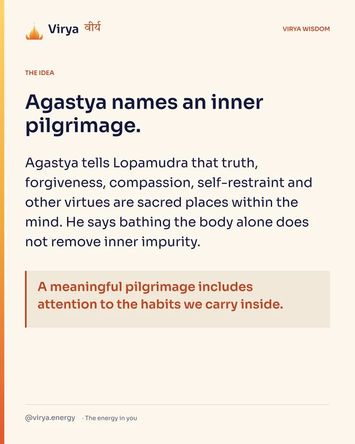 Agastya names an inner pilgrimage. Agastya tells Lopamudra that truth, forgiveness, compassion, self-restraint and other virtues are sacred places within the mind. He says bathing the body alone does not remove inner impurity. A meaningful pilgrimage includes attention to the habits we carry inside.