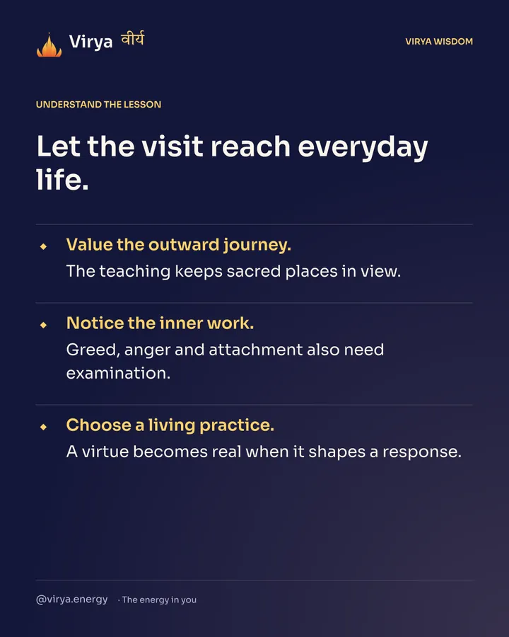 Let the visit reach everyday life. Value the outward journey. The teaching keeps sacred places in view. Notice the inner work. Greed, anger and attachment also need examination. Choose a living practice. A virtue becomes real when it shapes a response.