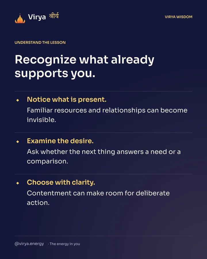 Recognize what already supports you. Notice what is present. Familiar resources and relationships can become invisible. Examine the desire. Ask whether the next thing answers a need or a comparison. Choose with clarity. Contentment can make room for deliberate action.