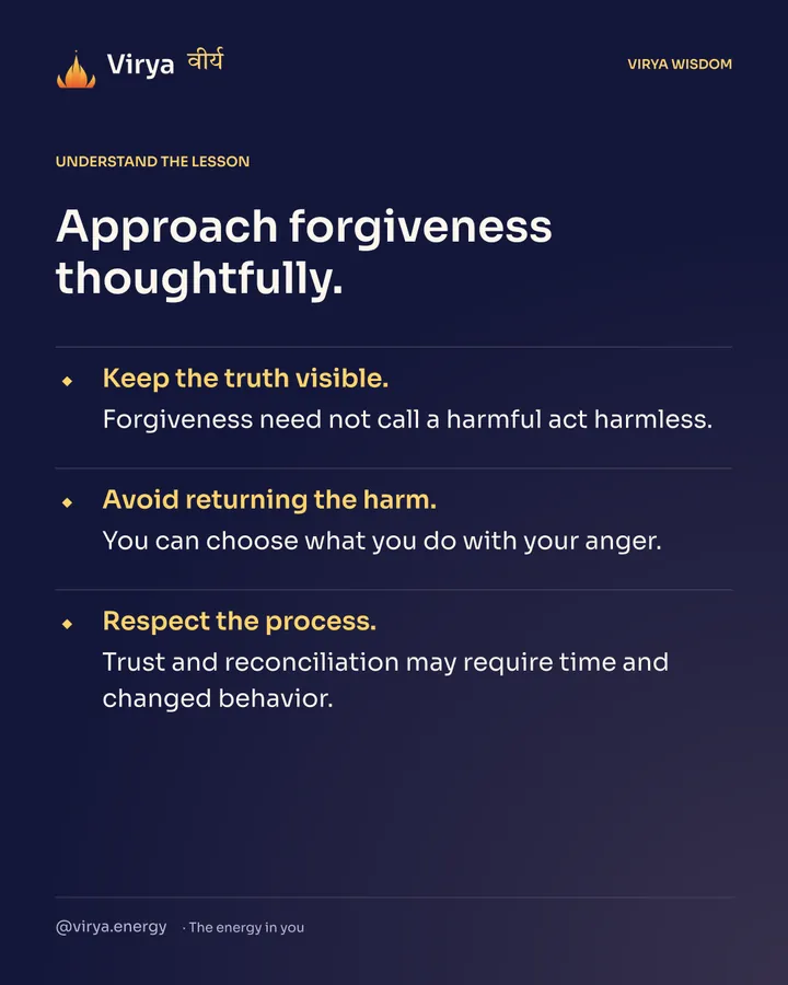 Approach forgiveness thoughtfully. Keep the truth visible. Forgiveness need not call a harmful act harmless. Avoid returning the harm. You can choose what you do with your anger. Respect the process. Trust and reconciliation may require time and changed behavior.