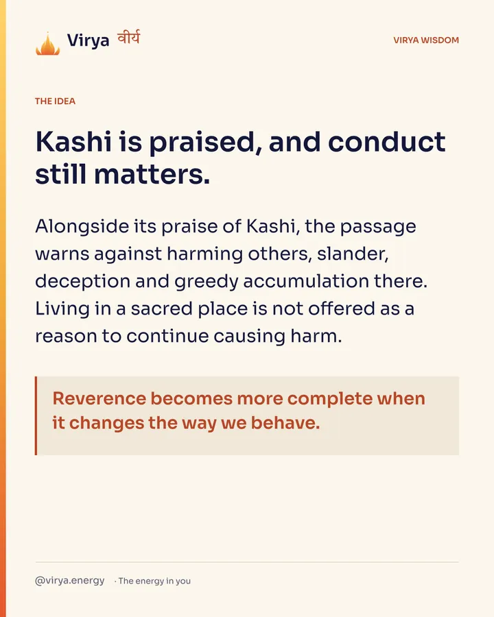 Kashi is praised, and conduct still matters. Alongside its praise of Kashi, the passage warns against harming others, slander, deception and greedy accumulation there. Living in a sacred place is not offered as a reason to continue causing harm. Reverence becomes more complete when it changes the way we behave.