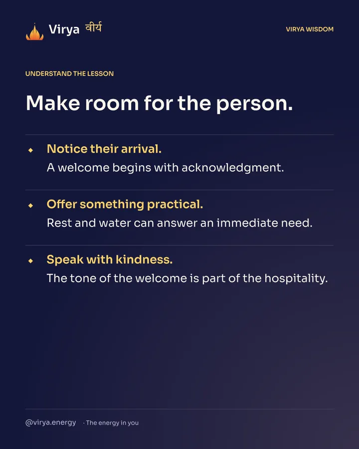 Make room for the person. Notice their arrival. A welcome begins with acknowledgment. Offer something practical. Rest and water can answer an immediate need. Speak with kindness. The tone of the welcome is part of the hospitality.