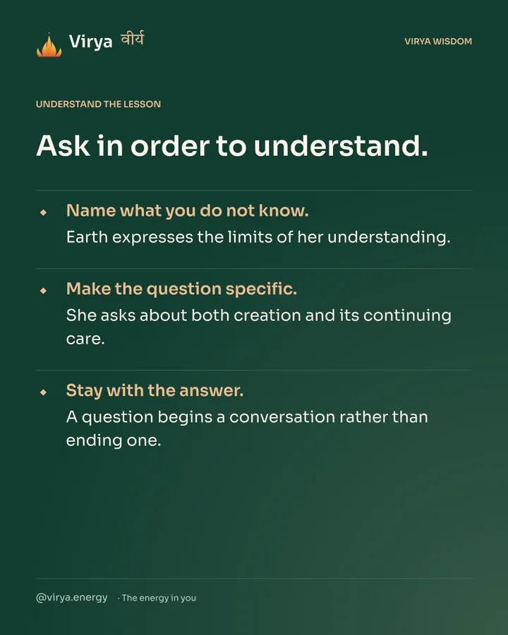 Forest-green Virya card. Ask in order to understand. Name what you do not know. Earth expresses the limits of her understanding. Make the question specific. She asks about both creation and its continuing care. Stay with the answer. A question begins a conversation rather than ending one.