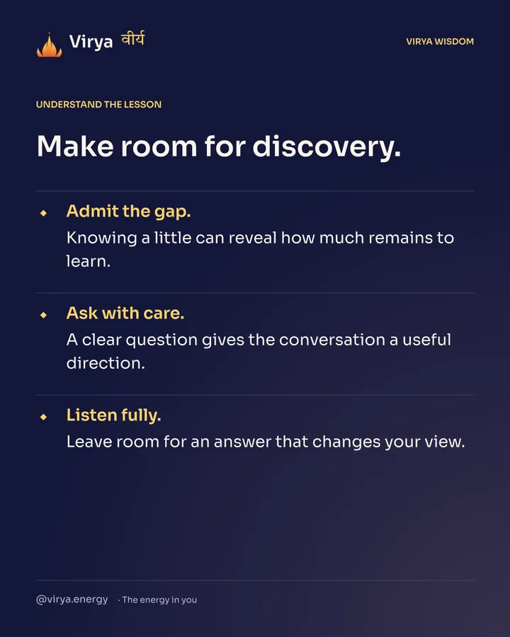 Make room for discovery. Admit the gap. Knowing a little can reveal how much remains to learn. Ask with care. A clear question gives the conversation a useful direction. Listen fully. Leave room for an answer that changes your view.
