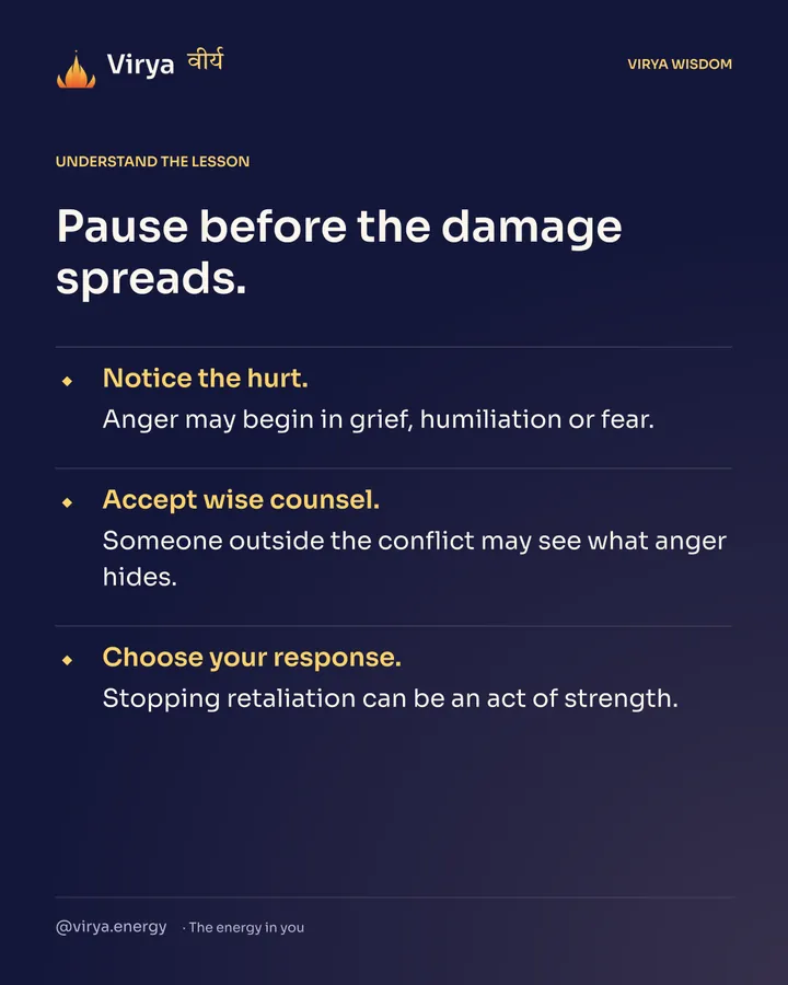 Pause before the damage spreads. Notice the hurt. Anger may begin in grief, humiliation or fear. Accept wise counsel. Someone outside the conflict may see what anger hides. Choose your response. Stopping retaliation can be an act of strength.