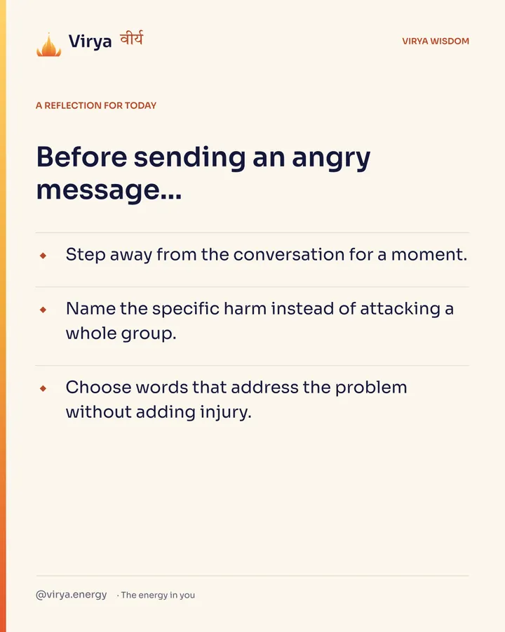 A reflection for today. Before sending an angry message… Step away from the conversation for a moment. Name the specific harm instead of attacking a whole group. Choose words that address the problem without adding injury.