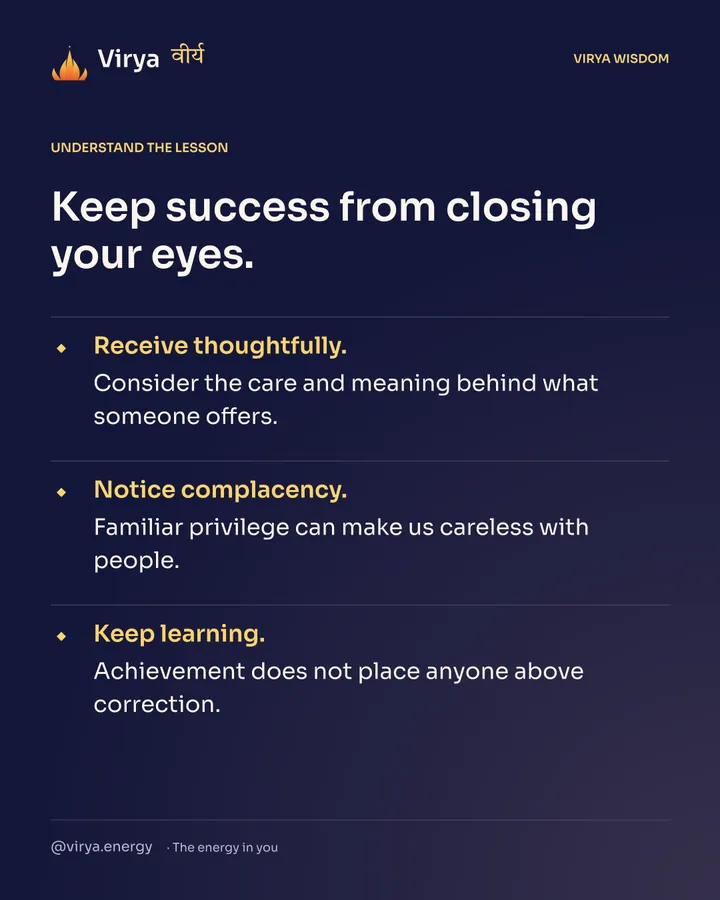 Keep success from closing your eyes. Receive thoughtfully. Consider the care and meaning behind what someone offers. Notice complacency. Familiar privilege can make us careless with people. Keep learning. Achievement does not place anyone above correction.