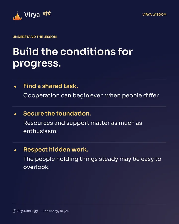 Build the conditions for progress. Find a shared task. Cooperation can begin even when people differ. Secure the foundation. Resources and support matter as much as enthusiasm. Respect hidden work. The people holding things steady may be easy to overlook.
