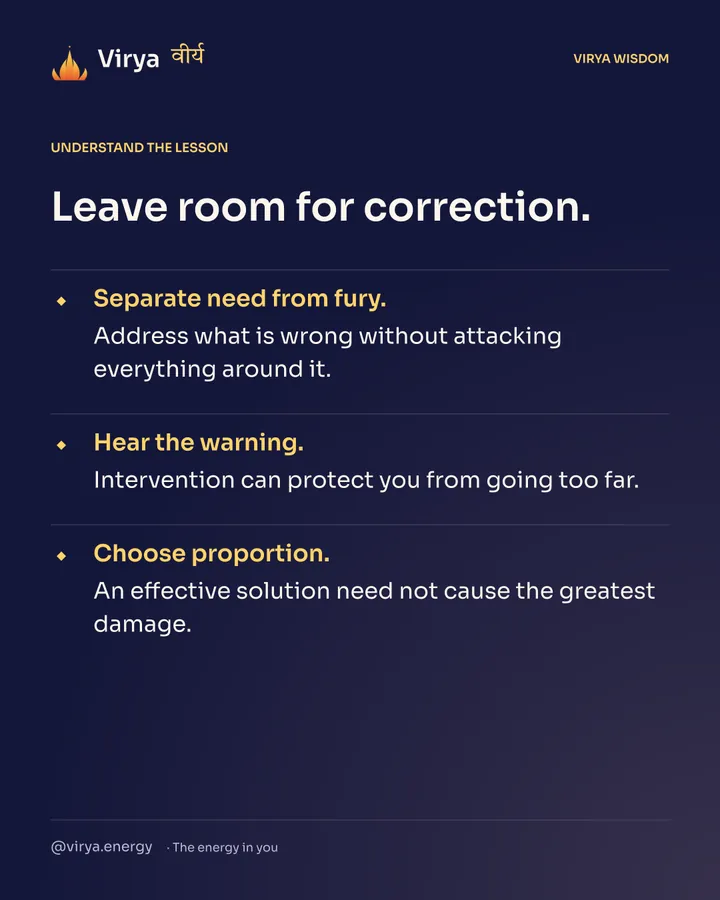 Leave room for correction. Separate need from fury. Address what is wrong without attacking everything around it. Hear the warning. Intervention can protect you from going too far. Choose proportion. An effective solution need not cause the greatest damage.