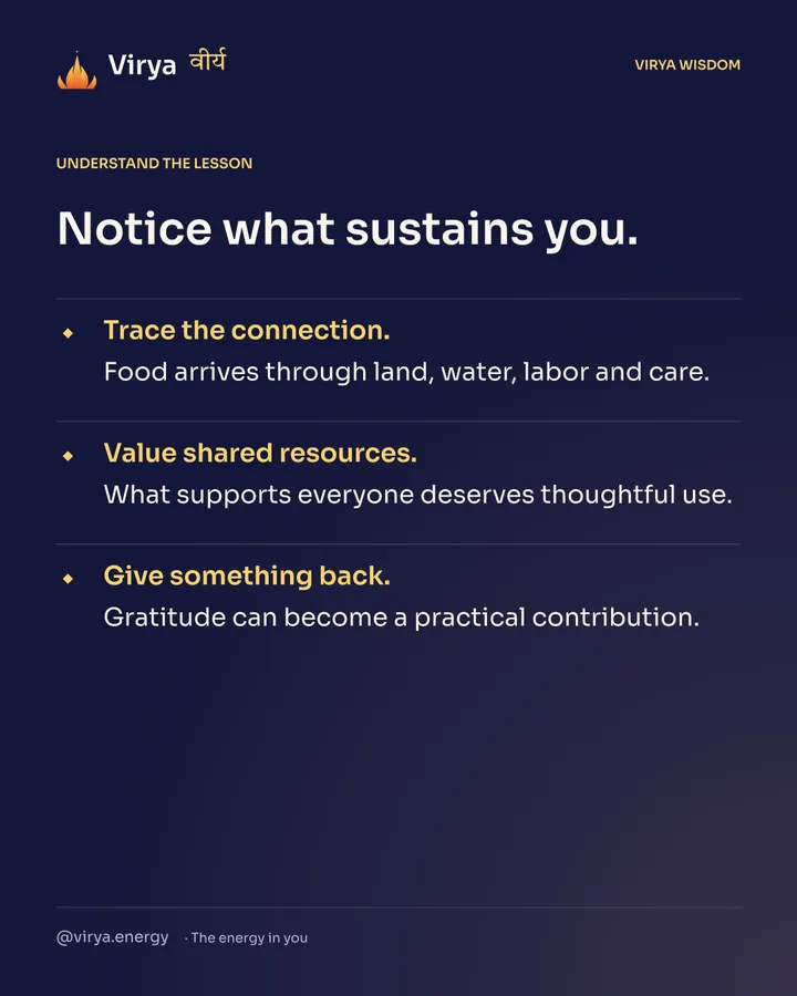 Notice what sustains you. Trace the connection. Food arrives through land, water, labor and care. Value shared resources. What supports everyone deserves thoughtful use. Give something back. Gratitude can become a practical contribution.