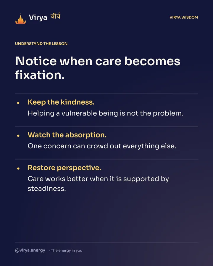 Notice when care becomes fixation. Keep the kindness. Helping a vulnerable being is not the problem. Watch the absorption. One concern can crowd out everything else. Restore perspective. Care works better when it is supported by steadiness.
