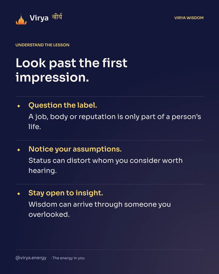 Look past the first impression. Question the label. A job, body or reputation is only part of a person’s life. Notice your assumptions. Status can distort whom you consider worth hearing. Stay open to insight. Wisdom can arrive through someone you overlooked.