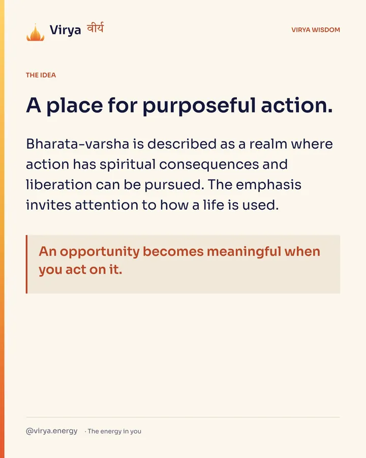A place for purposeful action. Bharata-varsha is described as a realm where action has spiritual consequences and liberation can be pursued. The emphasis invites attention to how a life is used. An opportunity becomes meaningful when you act on it.