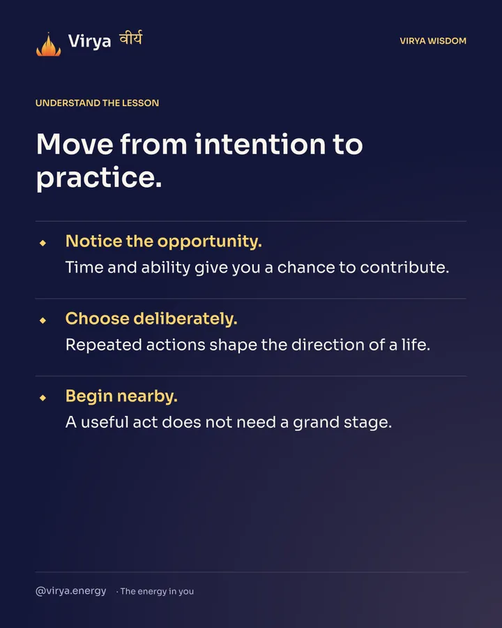 Move from intention to practice. Notice the opportunity. Time and ability give you a chance to contribute. Choose deliberately. Repeated actions shape the direction of a life. Begin nearby. A useful act does not need a grand stage.