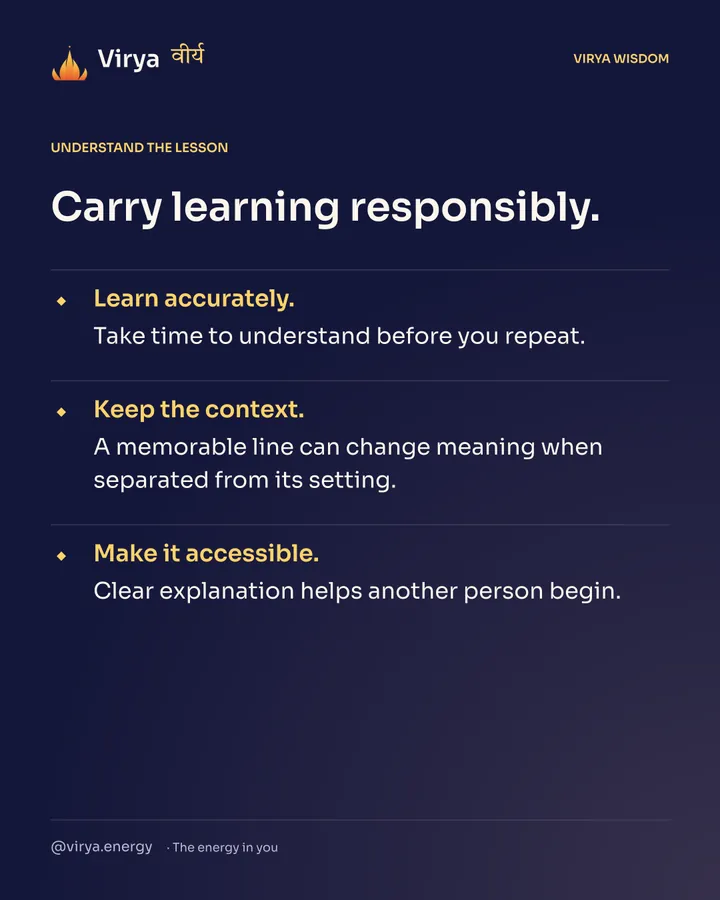 Carry learning responsibly. Learn accurately. Take time to understand before you repeat. Keep the context. A memorable line can change meaning when separated from its setting. Make it accessible. Clear explanation helps another person begin.