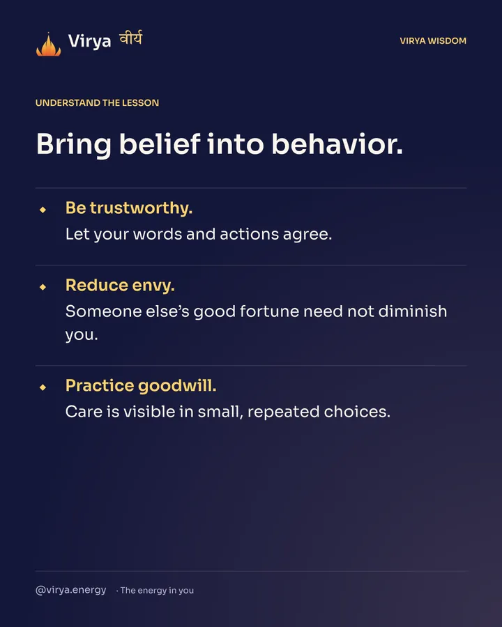 Bring belief into behavior. Be trustworthy. Let your words and actions agree. Reduce envy. Someone else’s good fortune need not diminish you. Practice goodwill. Care is visible in small, repeated choices.