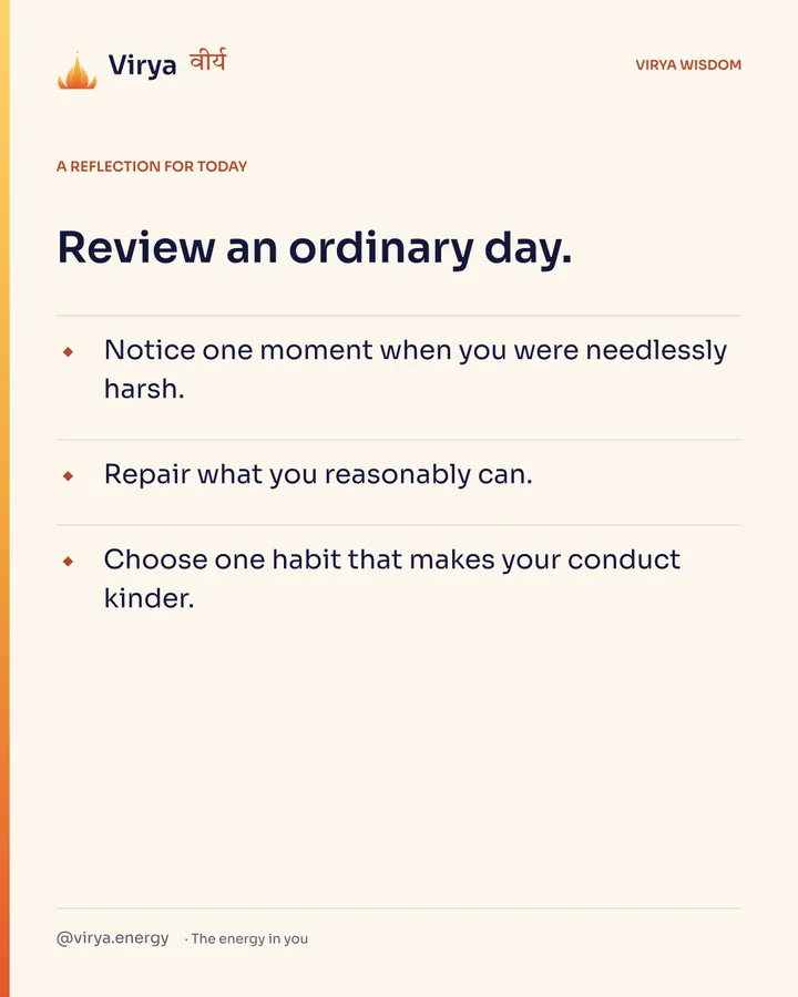 A reflection for today. Review an ordinary day. Notice one moment when you were needlessly harsh. Repair what you reasonably can. Choose one habit that makes your conduct kinder.
