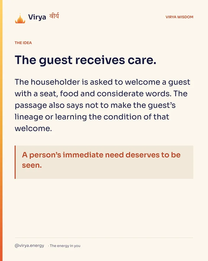 The guest receives care. The householder is asked to welcome a guest with a seat, food and considerate words. The passage also says not to make the guest’s lineage or learning the condition of that welcome. A person’s immediate need deserves to be seen.