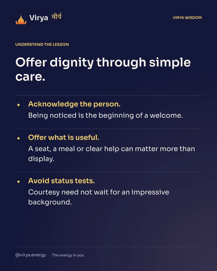 Offer dignity through simple care. Acknowledge the person. Being noticed is the beginning of a welcome. Offer what is useful. A seat, a meal or clear help can matter more than display. Avoid status tests. Courtesy need not wait for an impressive background.