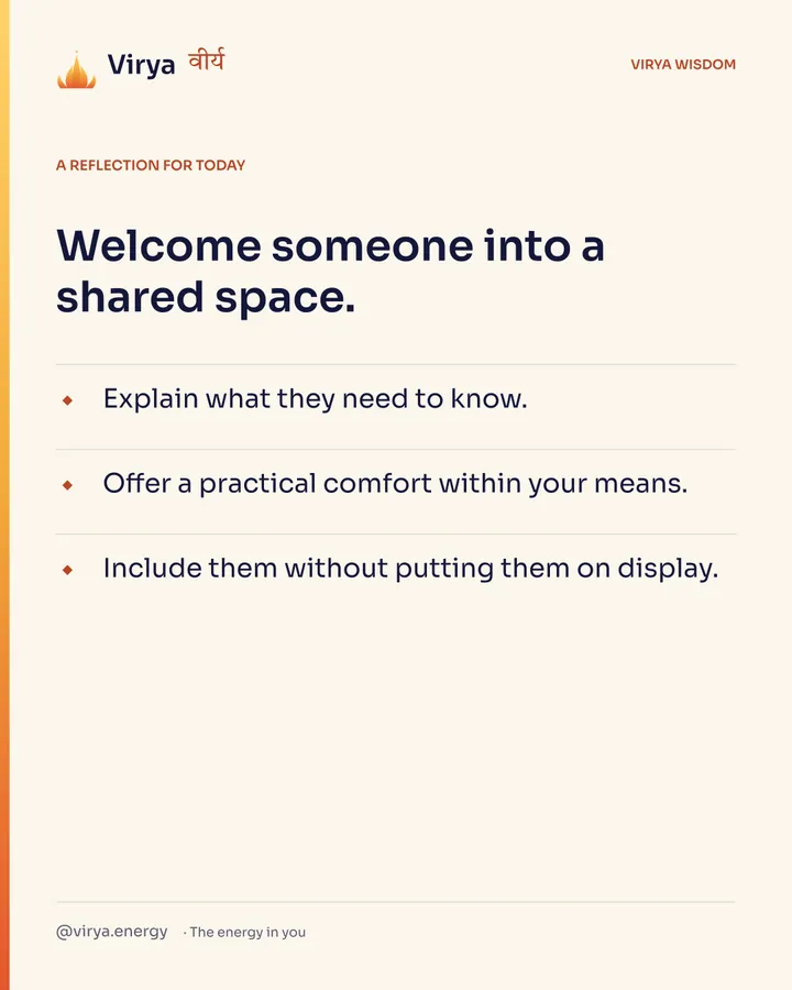 A reflection for today. Welcome someone into a shared space. Explain what they need to know. Offer a practical comfort within your means. Include them without putting them on display.