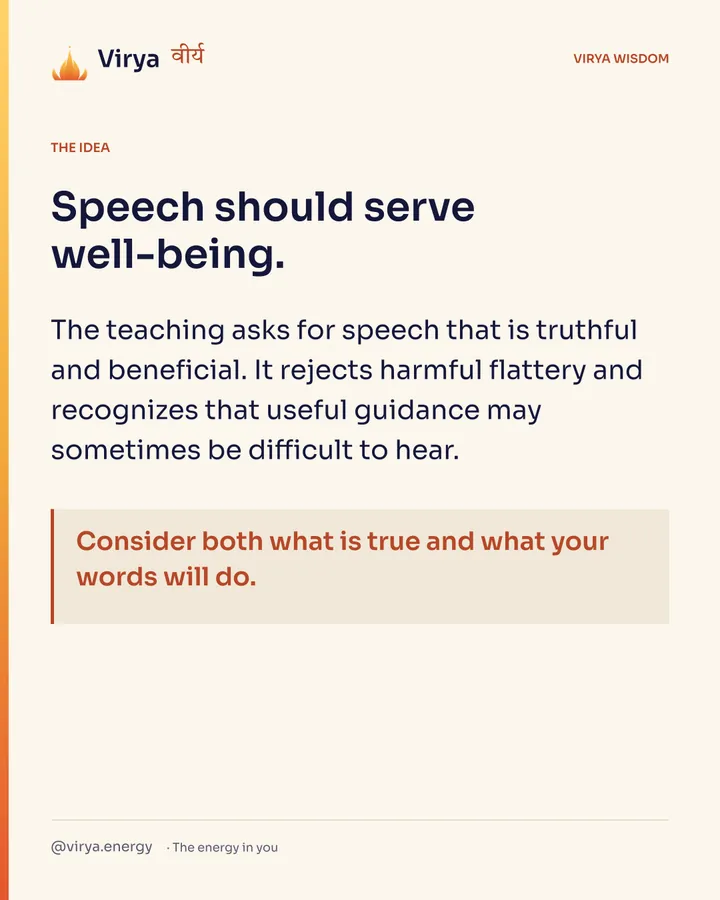 Speech should serve well-being. The teaching asks for speech that is truthful and beneficial. It rejects harmful flattery and recognizes that useful guidance may sometimes be difficult to hear. Consider both what is true and what your words will do.
