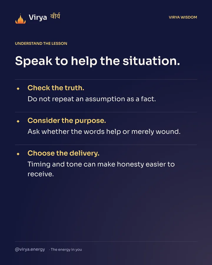 Speak to help the situation. Check the truth. Do not repeat an assumption as a fact. Consider the purpose. Ask whether the words help or merely wound. Choose the delivery. Timing and tone can make honesty easier to receive.