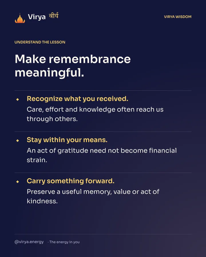 Make remembrance meaningful. Recognize what you received. Care, effort and knowledge often reach us through others. Stay within your means. An act of gratitude need not become financial strain. Carry something forward. Preserve a useful memory, value or act of kindness.
